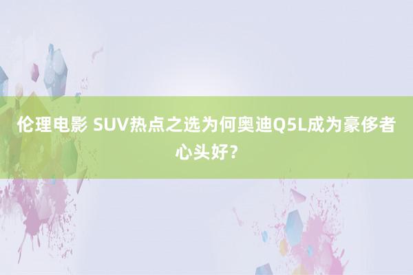 伦理电影 SUV热点之选为何奥迪Q5L成为豪侈者心头好？