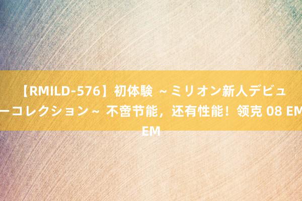 【RMILD-576】初体験 ～ミリオン新人デビューコレクション～ 不啻节能，还有性能！领克 08 EM