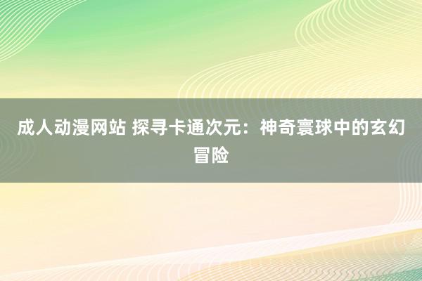 成人动漫网站 探寻卡通次元：神奇寰球中的玄幻冒险