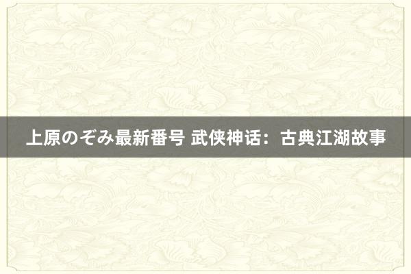 上原のぞみ最新番号 武侠神话：古典江湖故事