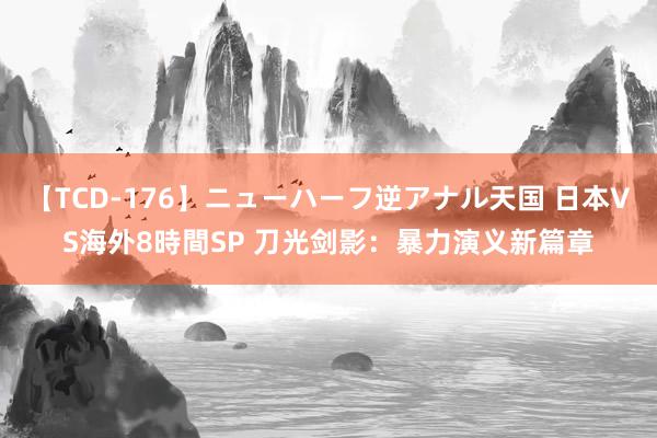 【TCD-176】ニューハーフ逆アナル天国 日本VS海外8時間SP 刀光剑影：暴力演义新篇章