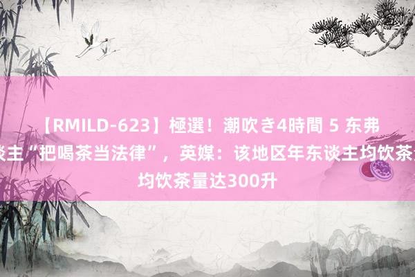 【RMILD-623】極選！潮吹き4時間 5 东弗里斯兰东谈主“把喝茶当法律”，英媒：该地区年东谈主均饮茶量达300升