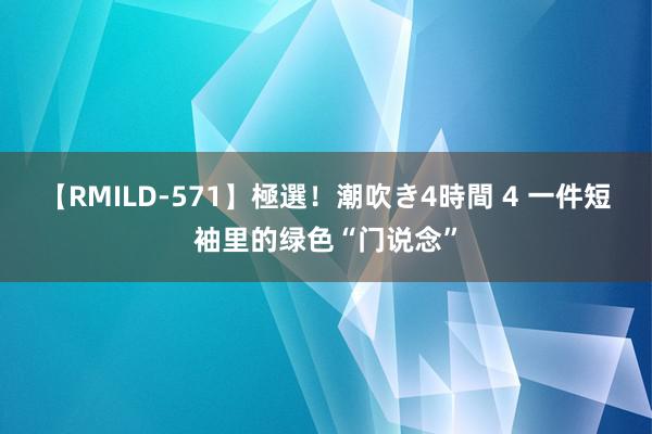 【RMILD-571】極選！潮吹き4時間 4 一件短袖里的绿色“门说念”