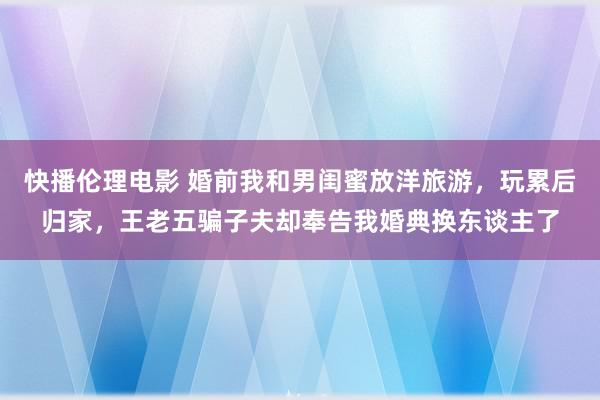 快播伦理电影 婚前我和男闺蜜放洋旅游，玩累后归家，王老五骗子夫却奉告我婚典换东谈主了