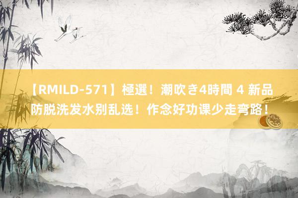 【RMILD-571】極選！潮吹き4時間 4 新品防脱洗发水别乱选！作念好功课少走弯路！