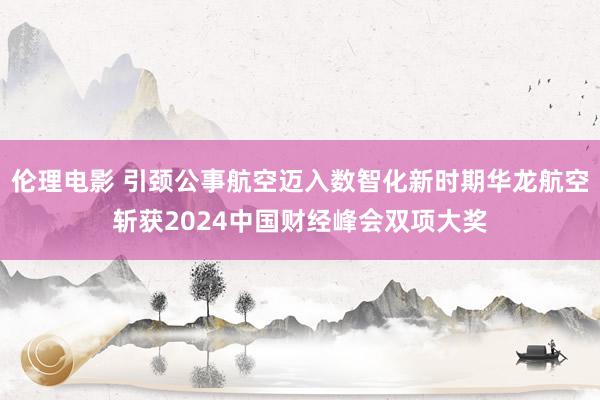 伦理电影 引颈公事航空迈入数智化新时期华龙航空斩获2024中国财经峰会双项大奖