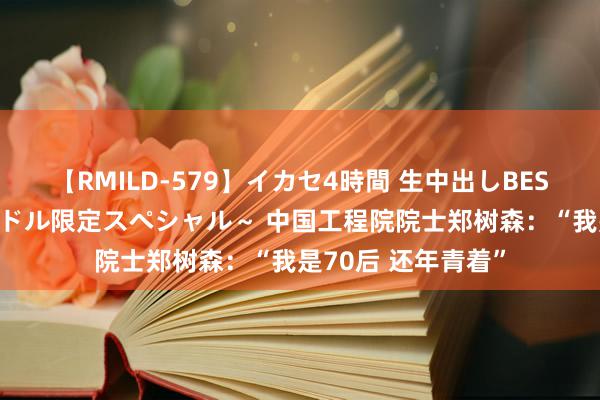 【RMILD-579】イカセ4時間 生中出しBEST ～カリスマアイドル限定スペシャル～ 中国工程院院士郑树森：“我是70后 还年青着”