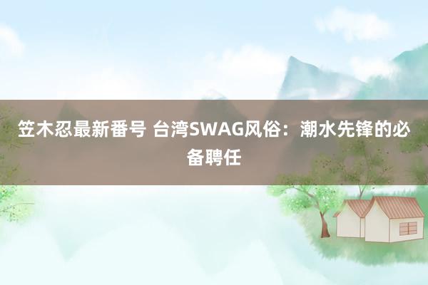 笠木忍最新番号 台湾SWAG风俗：潮水先锋的必备聘任