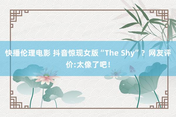 快播伦理电影 抖音惊现女版“The Shy”？网友评价:太像了吧！