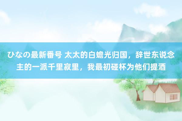 ひなの最新番号 太太的白蟾光归国，辞世东说念主的一派千里寂里，我最初碰杯为他们提酒