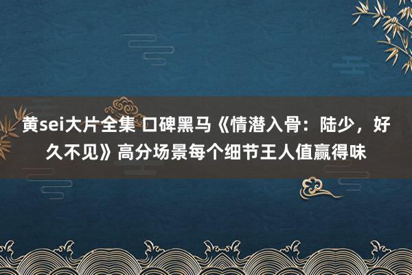 黄sei大片全集 口碑黑马《情潜入骨：陆少，好久不见》高分场景每个细节王人值赢得味