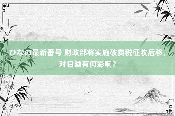 ひなの最新番号 财政部将实施破费税征收后移，对白酒有何影响？