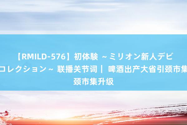 【RMILD-576】初体験 ～ミリオン新人デビューコレクション～ 联播关节词｜ 啤酒出产大省引颈市集升级