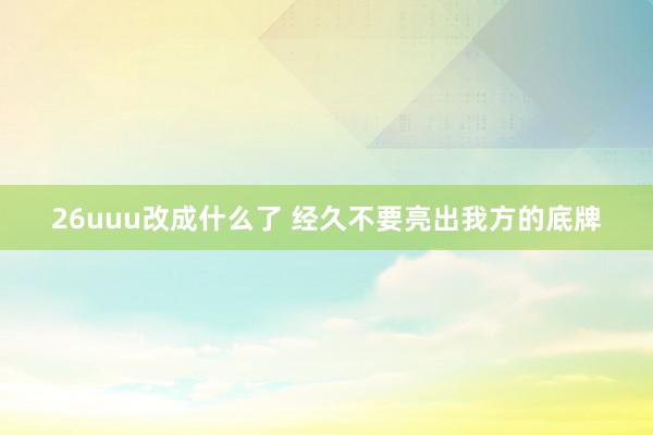 26uuu改成什么了 经久不要亮出我方的底牌