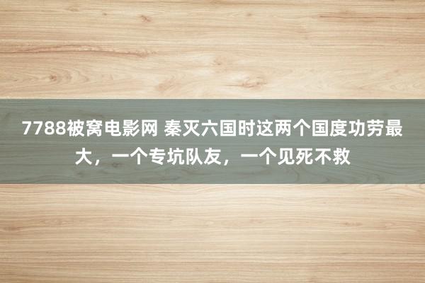 7788被窝电影网 秦灭六国时这两个国度功劳最大，一个专坑队友，一个见死不救