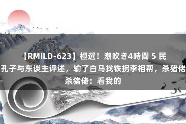 【RMILD-623】極選！潮吹き4時間 5 民间故事：孔子与东谈主评述，输了白马找铁拐李相帮，杀猪佬：看我的