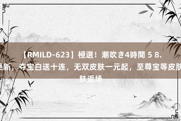 【RMILD-623】極選！潮吹き4時間 5 8.2日更新，夺宝白送十连，无双皮肤一元起，至尊宝等皮肤返场