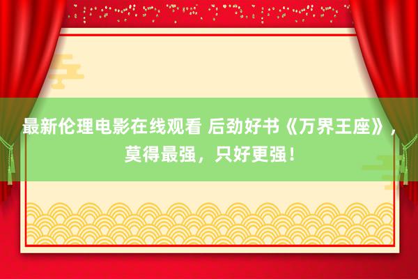 最新伦理电影在线观看 后劲好书《万界王座》，莫得最强，只好更强！