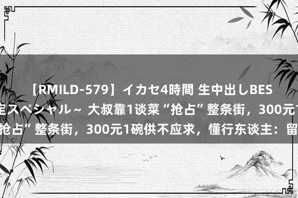 【RMILD-579】イカセ4時間 生中出しBEST ～カリスマアイドル限定スペシャル～ 大叔靠1谈菜“抢占”整条街，300元1碗供不应求，懂行东谈主：留神点