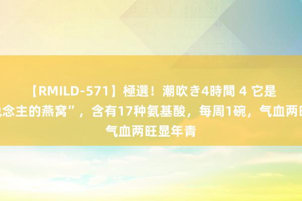 【RMILD-571】極選！潮吹き4時間 4 它是“穷东说念主的燕窝”，含有17种氨基酸，每周1碗，气血两旺显年青