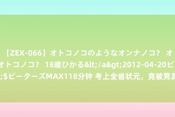 【ZEX-066】オトコノコのようなオンナノコ？ オンナノコのようなオトコノコ？ 18歳ひかる</a>2012-04-20ピーターズMAX&$ピーターズMAX118分钟 考上全省状元，竟被男友骂有病还责难我，浮滑报警后他却认怂了！