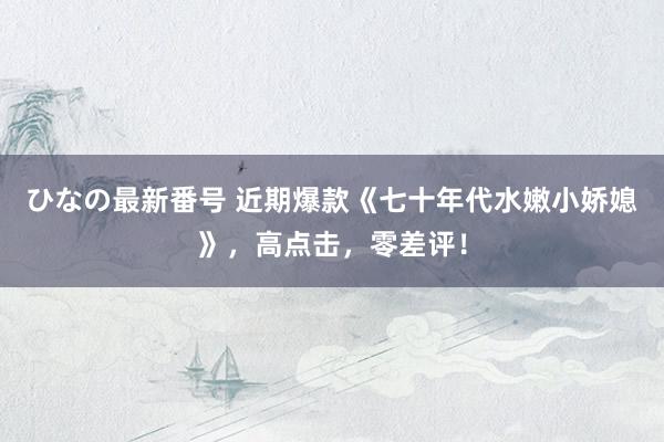 ひなの最新番号 近期爆款《七十年代水嫩小娇媳》，高点击，零差评！