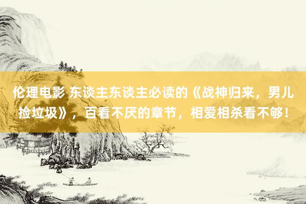 伦理电影 东谈主东谈主必读的《战神归来，男儿捡垃圾》，百看不厌的章节，相爱相杀看不够！