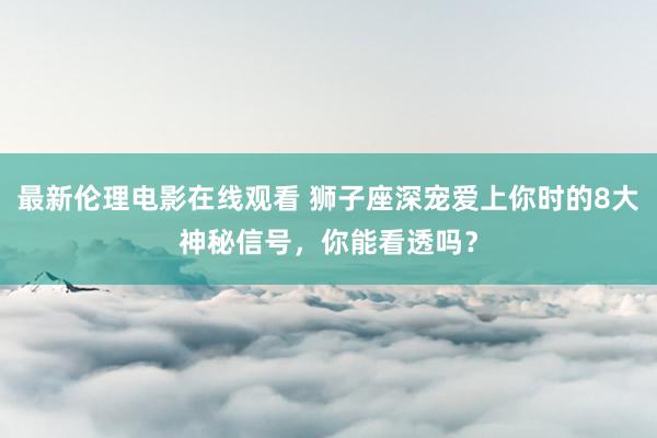 最新伦理电影在线观看 狮子座深宠爱上你时的8大神秘信号，你能看透吗？