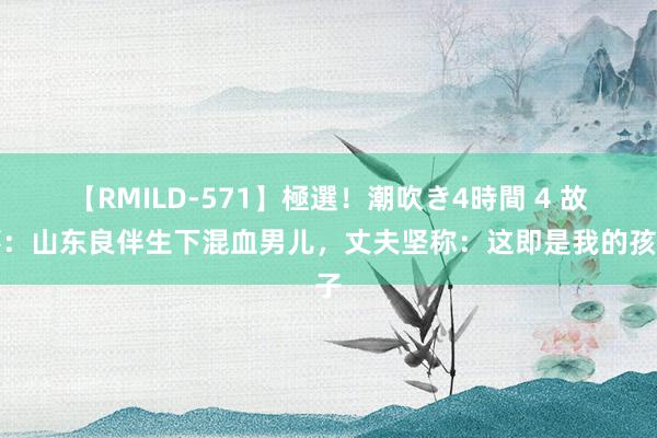 【RMILD-571】極選！潮吹き4時間 4 故事：山东良伴生下混血男儿，丈夫坚称：这即是我的孩子