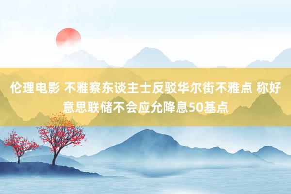 伦理电影 不雅察东谈主士反驳华尔街不雅点 称好意思联储不会应允降息50基点