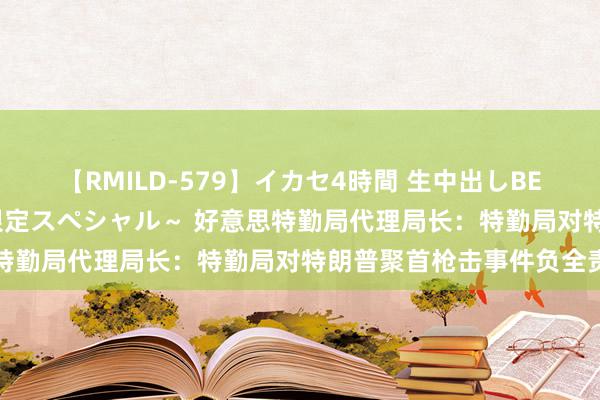 【RMILD-579】イカセ4時間 生中出しBEST ～カリスマアイドル限定スペシャル～ 好意思特勤局代理局长：特勤局对特朗普聚首枪击事件负全责