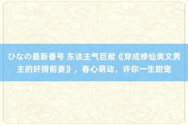 ひなの最新番号 东谈主气巨献《穿成修仙爽文男主的奸猾前妻》，春心萌动，许你一生甜宠