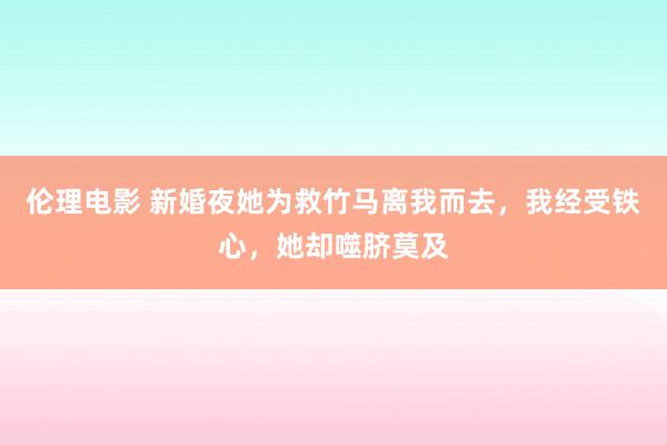 伦理电影 新婚夜她为救竹马离我而去，我经受铁心，她却噬脐莫及