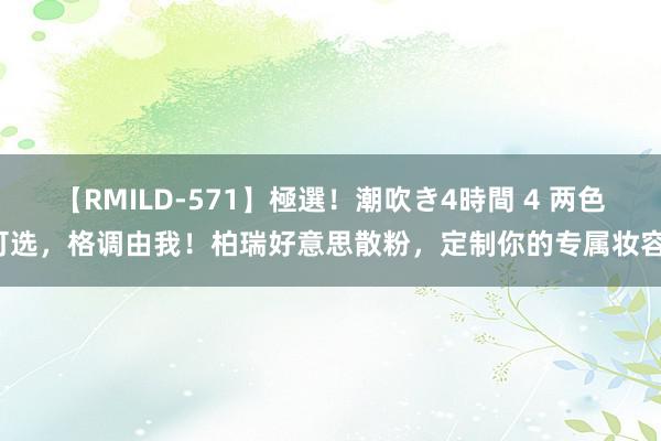 【RMILD-571】極選！潮吹き4時間 4 两色可选，格调由我！柏瑞好意思散粉，定制你的专属妆容！