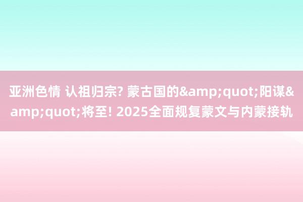 亚洲色情 认祖归宗? 蒙古国的&quot;阳谋&quot;将至! 2025全面规复蒙文与内蒙接轨