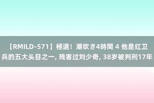 【RMILD-571】極選！潮吹き4時間 4 他是红卫兵的五大头目之一, 残害过刘少奇, 38岁被判刑17年