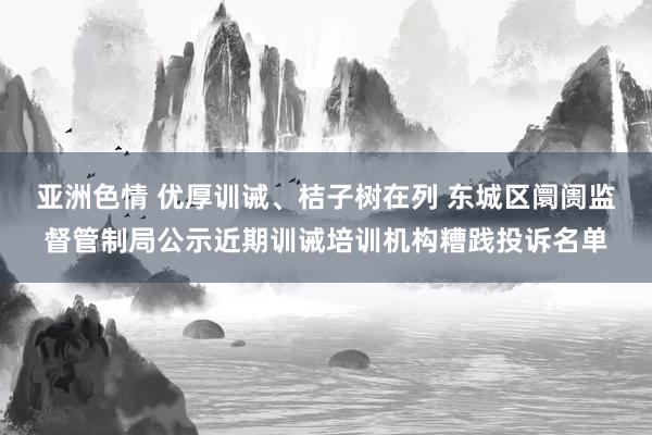 亚洲色情 优厚训诫、桔子树在列 东城区阛阓监督管制局公示近期训诫培训机构糟践投诉名单