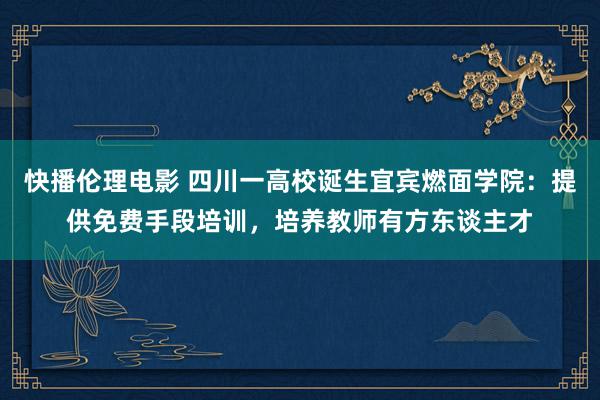 快播伦理电影 四川一高校诞生宜宾燃面学院：提供免费手段培训，培养教师有方东谈主才