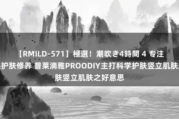 【RMILD-571】極選！潮吹き4時間 4 专注提高全民护肤修养 普莱滴雅PROODIY主打科学护肤竖立肌肤之好意思