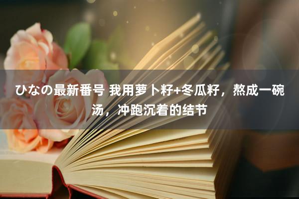 ひなの最新番号 我用萝卜籽+冬瓜籽，熬成一碗汤，冲跑沉着的结节