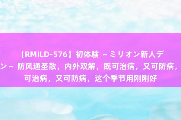 【RMILD-576】初体験 ～ミリオン新人デビューコレクション～ 防风通圣散，内外双解，既可治病，又可防病，这个季节用刚刚好