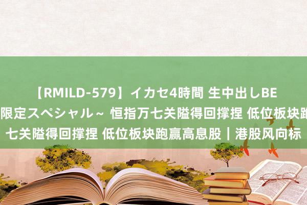 【RMILD-579】イカセ4時間 生中出しBEST ～カリスマアイドル限定スペシャル～ 恒指万七关隘得回撑捏 低位板块跑赢高息股｜港股风向标