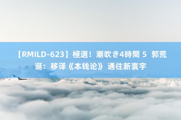 【RMILD-623】極選！潮吹き4時間 5  郭荒诞：移译《本钱论》 通往新寰宇