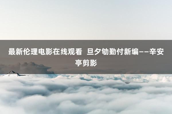 最新伦理电影在线观看  旦夕劬勤付新编——辛安亭剪影