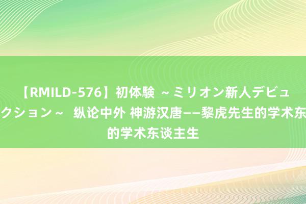 【RMILD-576】初体験 ～ミリオン新人デビューコレクション～  纵论中外 神游汉唐——黎虎先生的学术东谈主生