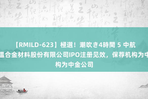 【RMILD-623】極選！潮吹き4時間 5 中航上大高温合金材料股份有限公司IPO注册见效，保荐机构为中金公司