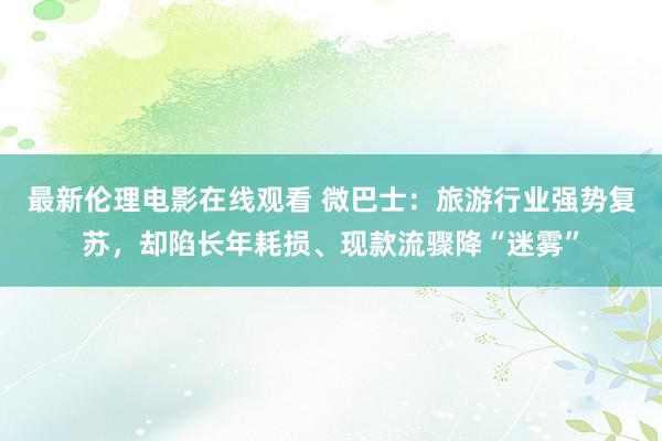 最新伦理电影在线观看 微巴士：旅游行业强势复苏，却陷长年耗损、现款流骤降“迷雾”