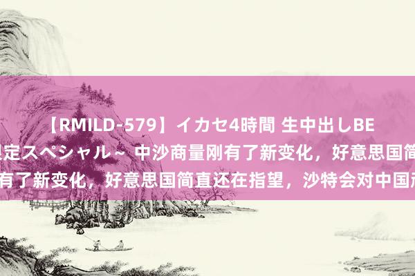 【RMILD-579】イカセ4時間 生中出しBEST ～カリスマアイドル限定スペシャル～ 中沙商量刚有了新变化，好意思国简直还在指望，沙特会对中国顽抗？