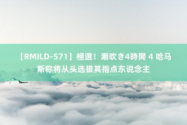 【RMILD-571】極選！潮吹き4時間 4 哈马斯称将从头选拔其指点东说念主