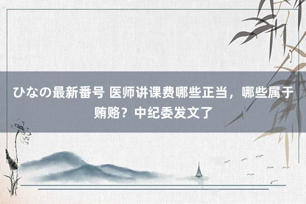 ひなの最新番号 医师讲课费哪些正当，哪些属于贿赂？中纪委发文了